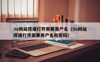 济源iis网站搭建打开需要用户名（iis网站搭建打开需要用户名和密码）